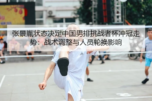 张景胤状态决定中国男排挑战者杯冲冠走势：战术调整与人员轮换影响