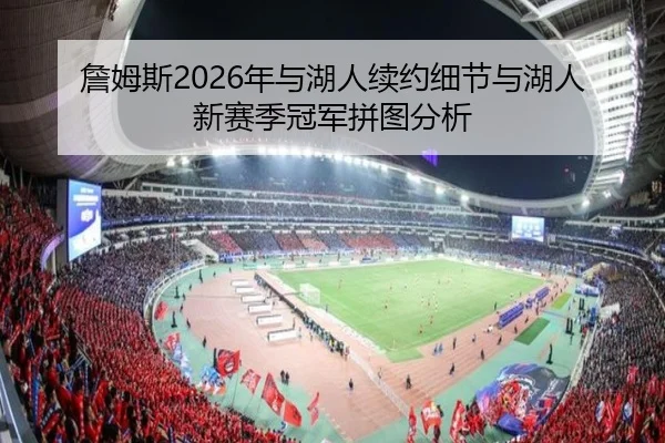 詹姆斯2026年与湖人续约细节与湖人新赛季冠军拼图分析