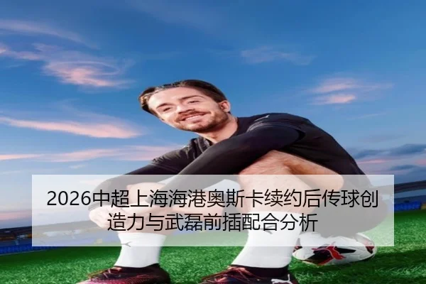 2026中超上海海港奥斯卡续约后传球创造力与武磊前插配合分析